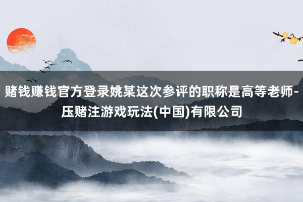 赌钱赚钱官方登录姚某这次参评的职称是高等老师-压赌注游戏玩法(中国)有限公司