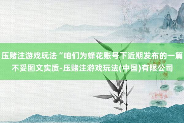 压赌注游戏玩法“咱们为蜂花账号下近期发布的一篇不妥图文实质-压赌注游戏玩法(中国)有限公司