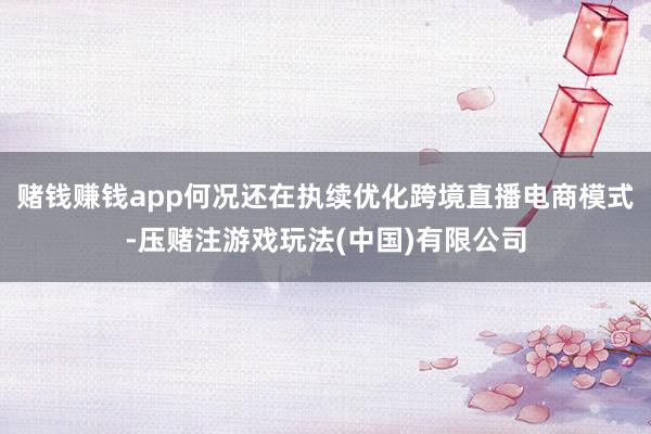 赌钱赚钱app何况还在执续优化跨境直播电商模式-压赌注游戏玩法(中国)有限公司