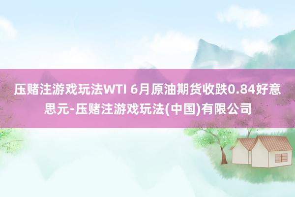 压赌注游戏玩法WTI 6月原油期货收跌0.84好意思元-压赌注游戏玩法(中国)有限公司
