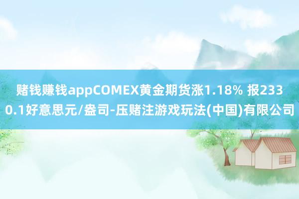 赌钱赚钱appCOMEX黄金期货涨1.18% 报2330.1好意思元/盎司-压赌注游戏玩法(中国)有限公司