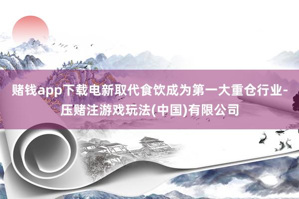 赌钱app下载电新取代食饮成为第一大重仓行业-压赌注游戏玩法(中国)有限公司