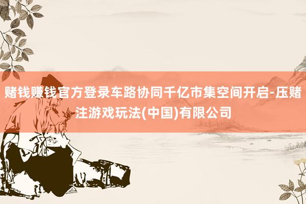 赌钱赚钱官方登录车路协同千亿市集空间开启-压赌注游戏玩法(中国)有限公司