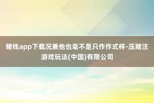 赌钱app下载况兼他也毫不是只作作式样-压赌注游戏玩法(中国)有限公司
