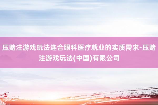 压赌注游戏玩法连合眼科医疗就业的实质需求-压赌注游戏玩法(中国)有限公司