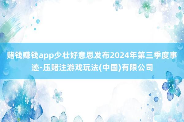 赌钱赚钱app少壮好意思发布2024年第三季度事迹-压赌注游戏玩法(中国)有限公司