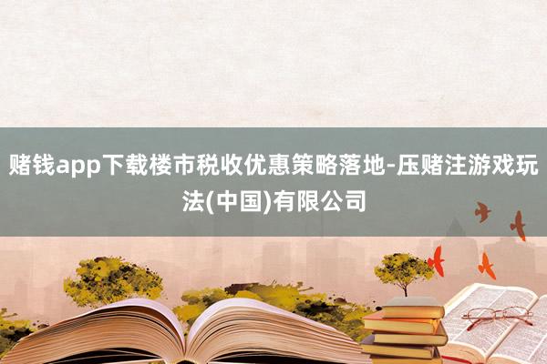 赌钱app下载楼市税收优惠策略落地-压赌注游戏玩法(中国)有限公司
