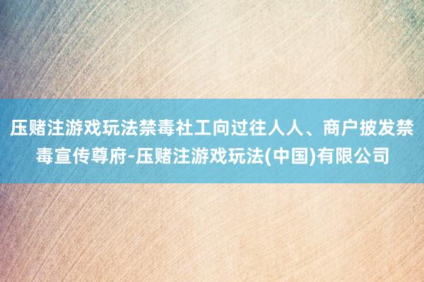压赌注游戏玩法禁毒社工向过往人人、商户披发禁毒宣传尊府-压赌注游戏玩法(中国)有限公司