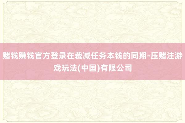 赌钱赚钱官方登录在裁减任务本钱的同期-压赌注游戏玩法(中国)有限公司