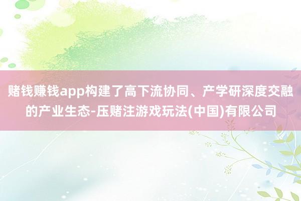 赌钱赚钱app构建了高下流协同、产学研深度交融的产业生态-压赌注游戏玩法(中国)有限公司