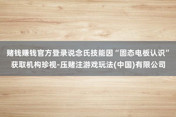 赌钱赚钱官方登录　　说念氏技能因“固态电板认识”获取机构珍视-压赌注游戏玩法(中国)有限公司