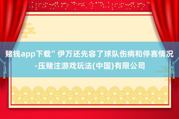 赌钱app下载”　　伊万还先容了球队伤病和停赛情况-压赌注游戏玩法(中国)有限公司
