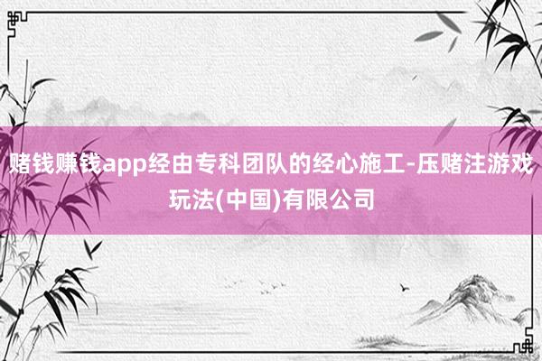 赌钱赚钱app经由专科团队的经心施工-压赌注游戏玩法(中国)有限公司