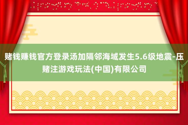 赌钱赚钱官方登录汤加隔邻海域发生5.6级地震-压赌注游戏玩法(中国)有限公司
