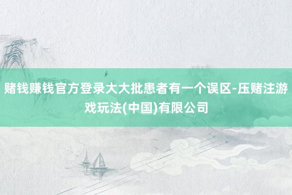 赌钱赚钱官方登录大大批患者有一个误区-压赌注游戏玩法(中国)有限公司