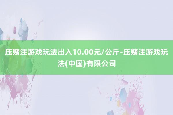 压赌注游戏玩法出入10.00元/公斤-压赌注游戏玩法(中国)有限公司