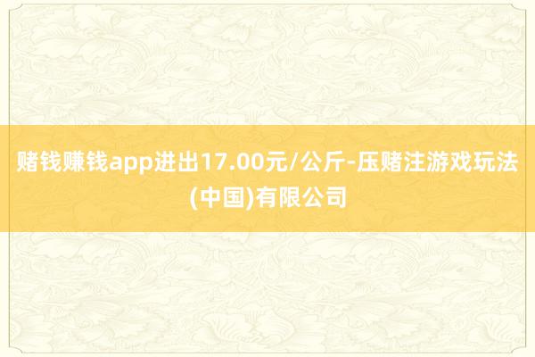 赌钱赚钱app进出17.00元/公斤-压赌注游戏玩法(中国)有限公司
