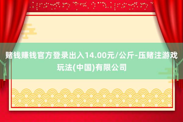 赌钱赚钱官方登录出入14.00元/公斤-压赌注游戏玩法(中国)有限公司