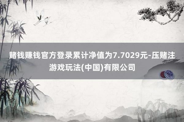 赌钱赚钱官方登录累计净值为7.7029元-压赌注游戏玩法(中国)有限公司