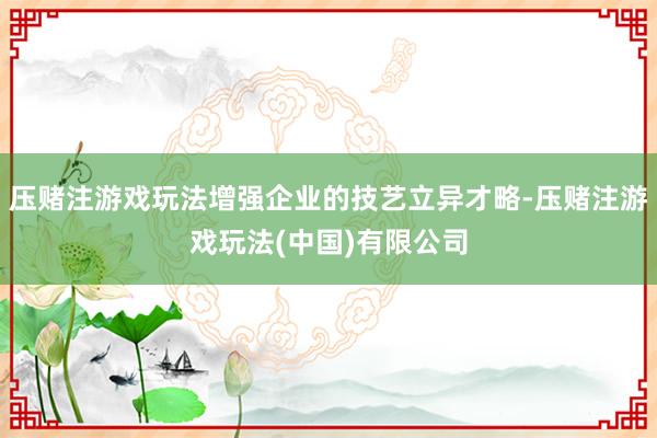 压赌注游戏玩法增强企业的技艺立异才略-压赌注游戏玩法(中国)有限公司