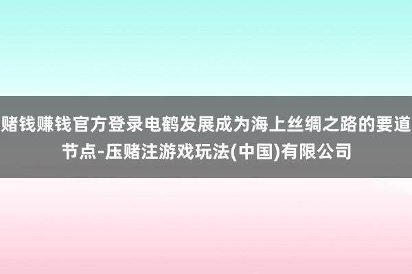 赌钱赚钱官方登录电鹤发展成为海上丝绸之路的要道节点-压赌注游戏玩法(中国)有限公司