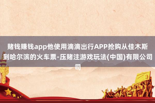 赌钱赚钱app他使用滴滴出行APP抢购从佳木斯到哈尔滨的火车票-压赌注游戏玩法(中国)有限公司