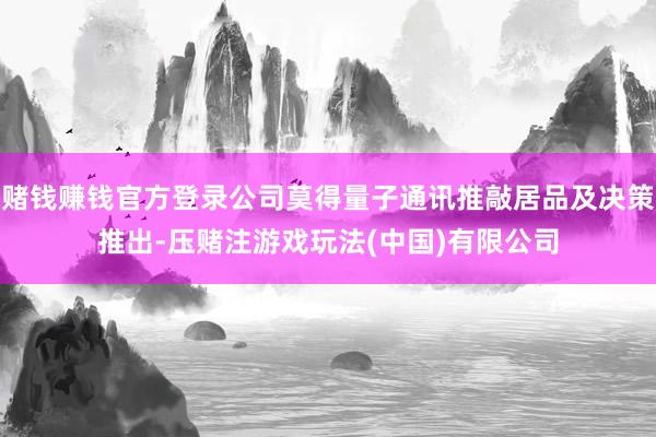 赌钱赚钱官方登录公司莫得量子通讯推敲居品及决策推出-压赌注游戏玩法(中国)有限公司