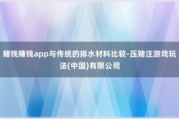 赌钱赚钱app与传统的排水材料比较-压赌注游戏玩法(中国)有限公司