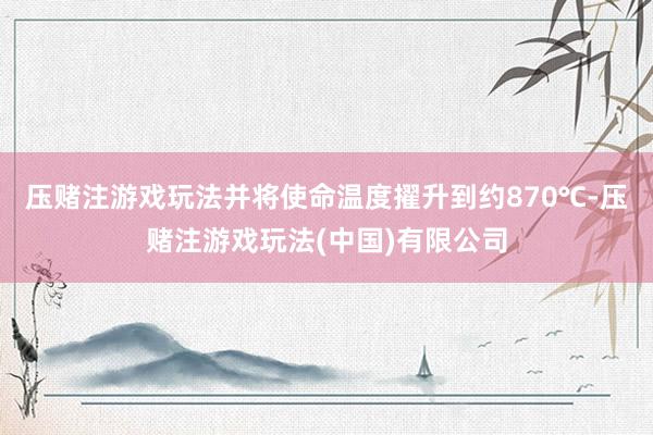 压赌注游戏玩法并将使命温度擢升到约870℃-压赌注游戏玩法(中国)有限公司