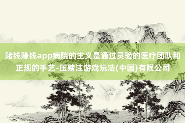 赌钱赚钱app病院的主义是通过灵验的医疗团队和正规的手艺-压赌注游戏玩法(中国)有限公司