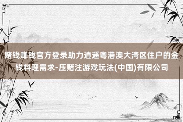 赌钱赚钱官方登录助力逍遥粤港澳大湾区住户的金钱料理需求-压赌注游戏玩法(中国)有限公司