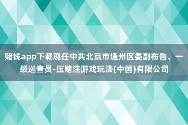 赌钱app下载现任中共北京市通州区委副布告、一级巡查员-压赌注游戏玩法(中国)有限公司