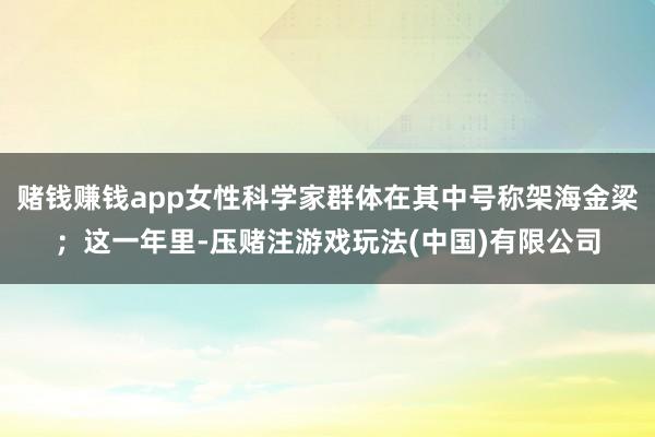 赌钱赚钱app女性科学家群体在其中号称架海金梁；这一年里-压赌注游戏玩法(中国)有限公司