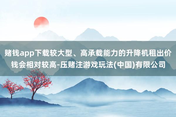 赌钱app下载较大型、高承载能力的升降机租出价钱会相对较高-压赌注游戏玩法(中国)有限公司