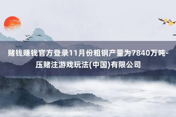 赌钱赚钱官方登录11月份粗钢产量为7840万吨-压赌注游戏玩法(中国)有限公司