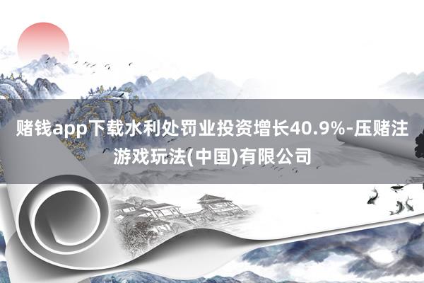赌钱app下载水利处罚业投资增长40.9%-压赌注游戏玩法(中国)有限公司