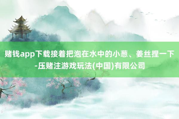赌钱app下载接着把泡在水中的小葱、姜丝捏一下-压赌注游戏玩法(中国)有限公司