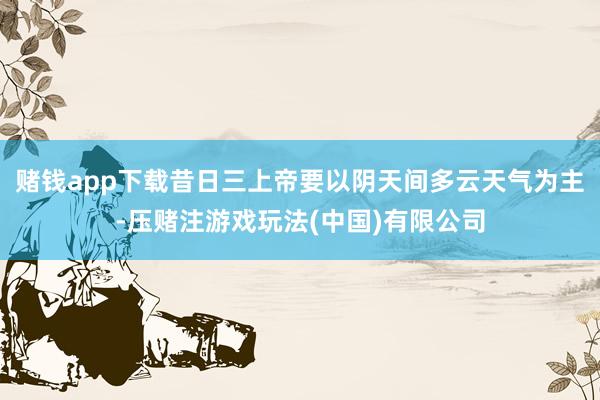 赌钱app下载昔日三上帝要以阴天间多云天气为主-压赌注游戏玩法(中国)有限公司