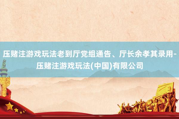 压赌注游戏玩法老到厅党组通告、厅长余孝其录用-压赌注游戏玩法(中国)有限公司