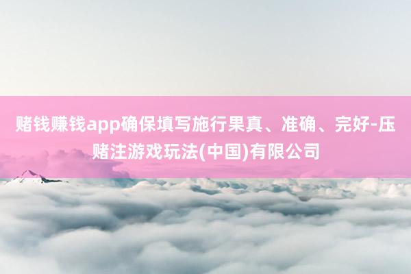 赌钱赚钱app确保填写施行果真、准确、完好-压赌注游戏玩法(中国)有限公司