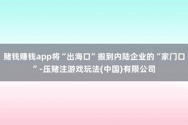赌钱赚钱app将“出海口”搬到内陆企业的“家门口”-压赌注游戏玩法(中国)有限公司