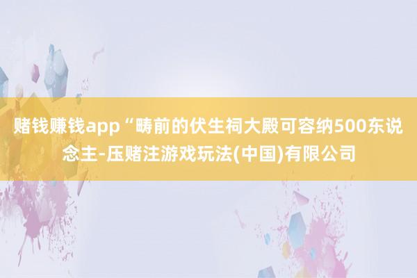 赌钱赚钱app“畴前的伏生祠大殿可容纳500东说念主-压赌注游戏玩法(中国)有限公司