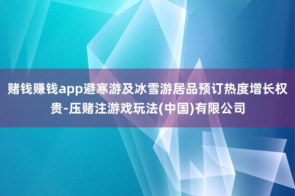赌钱赚钱app避寒游及冰雪游居品预订热度增长权贵-压赌注游戏玩法(中国)有限公司