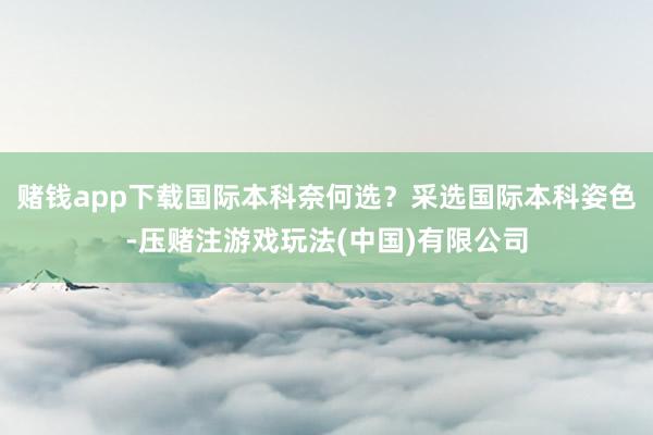 赌钱app下载国际本科奈何选？采选国际本科姿色-压赌注游戏玩法(中国)有限公司