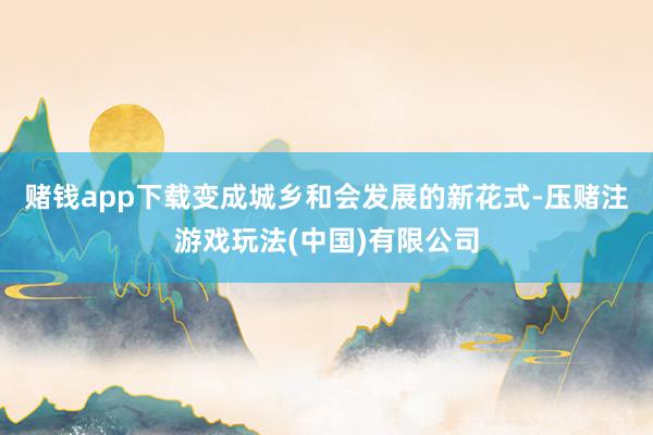 赌钱app下载变成城乡和会发展的新花式-压赌注游戏玩法(中国)有限公司
