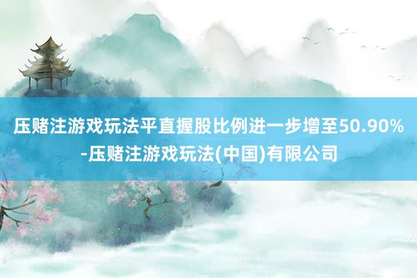 压赌注游戏玩法平直握股比例进一步增至50.90%-压赌注游戏玩法(中国)有限公司