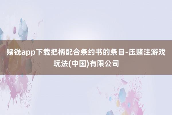 赌钱app下载　　把柄配合条约书的条目-压赌注游戏玩法(中国)有限公司