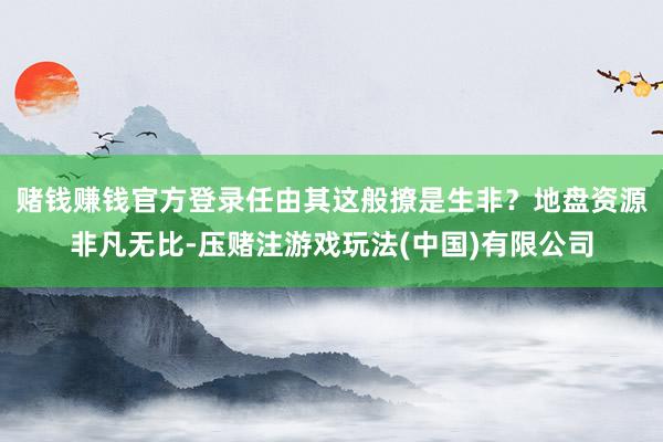 赌钱赚钱官方登录任由其这般撩是生非？地盘资源非凡无比-压赌注游戏玩法(中国)有限公司