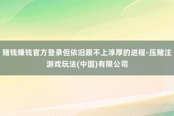 赌钱赚钱官方登录但依旧跟不上淳厚的进程-压赌注游戏玩法(中国)有限公司