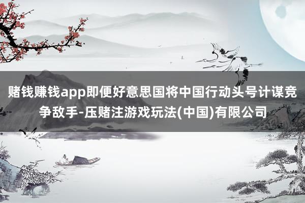 赌钱赚钱app即便好意思国将中国行动头号计谋竞争敌手-压赌注游戏玩法(中国)有限公司